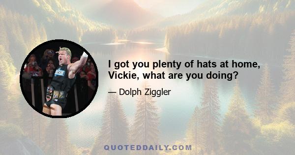 I got you plenty of hats at home, Vickie, what are you doing?