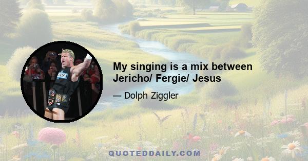 My singing is a mix between Jericho/ Fergie/ Jesus