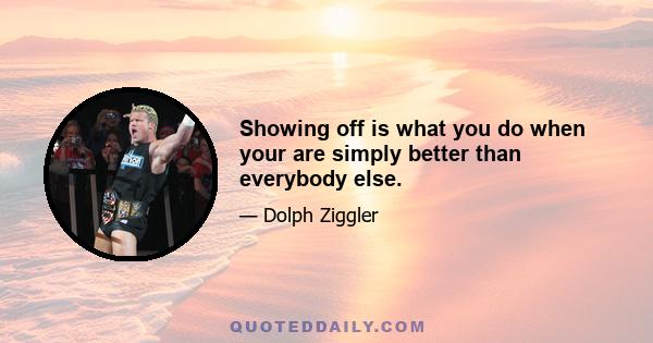 Showing off is what you do when your are simply better than everybody else.