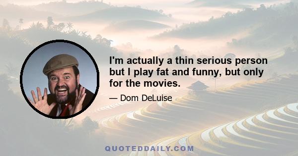 I'm actually a thin serious person but I play fat and funny, but only for the movies.