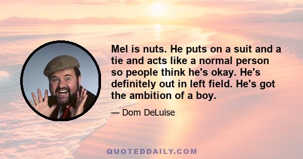 Mel is nuts. He puts on a suit and a tie and acts like a normal person so people think he's okay. He's definitely out in left field. He's got the ambition of a boy.