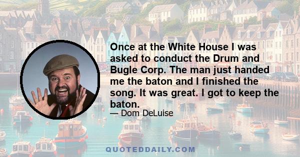 Once at the White House I was asked to conduct the Drum and Bugle Corp. The man just handed me the baton and I finished the song. It was great. I got to keep the baton.