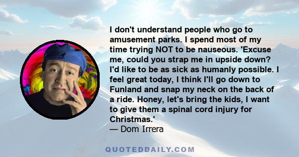 I don't understand people who go to amusement parks. I spend most of my time trying NOT to be nauseous. 'Excuse me, could you strap me in upside down? I'd like to be as sick as humanly possible. I feel great today, I