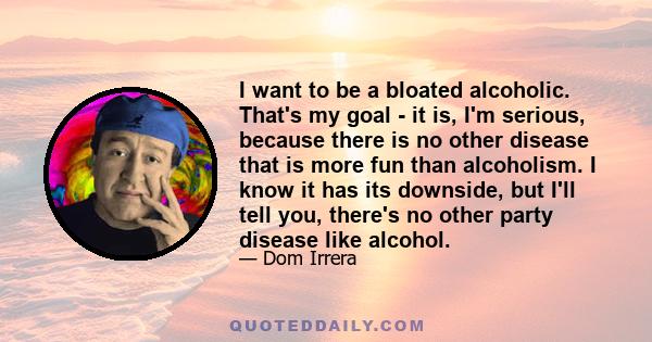 I want to be a bloated alcoholic. That's my goal - it is, I'm serious, because there is no other disease that is more fun than alcoholism. I know it has its downside, but I'll tell you, there's no other party disease