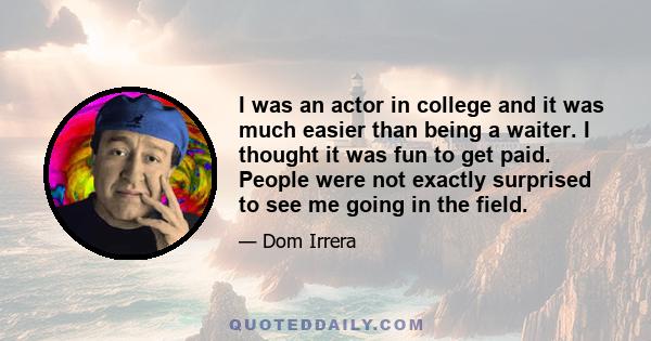 I was an actor in college and it was much easier than being a waiter. I thought it was fun to get paid. People were not exactly surprised to see me going in the field.