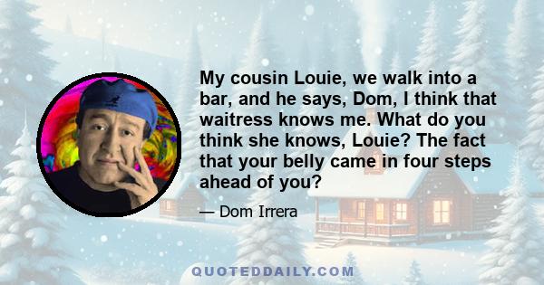 My cousin Louie, we walk into a bar, and he says, Dom, I think that waitress knows me. What do you think she knows, Louie? The fact that your belly came in four steps ahead of you?