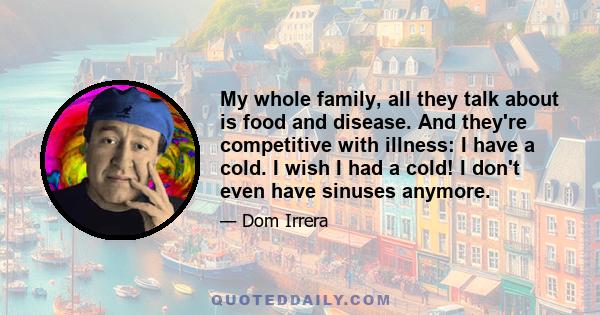 My whole family, all they talk about is food and disease. And they're competitive with illness: I have a cold. I wish I had a cold! I don't even have sinuses anymore.