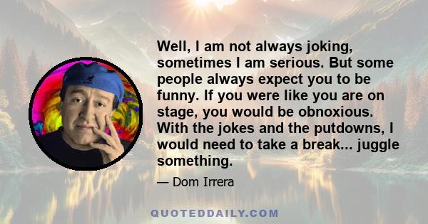 Well, I am not always joking, sometimes I am serious. But some people always expect you to be funny. If you were like you are on stage, you would be obnoxious. With the jokes and the putdowns, I would need to take a