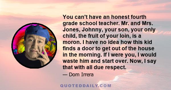 You can't have an honest fourth grade school teacher. Mr. and Mrs. Jones, Johnny, your son, your only child, the fruit of your loin, is a moron. I have no idea how this kid finds a door to get out of the house in the