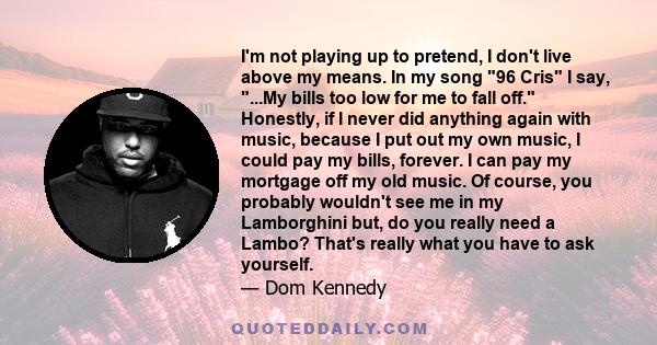 I'm not playing up to pretend, I don't live above my means. In my song 96 Cris I say, ...My bills too low for me to fall off. Honestly, if I never did anything again with music, because I put out my own music, I could