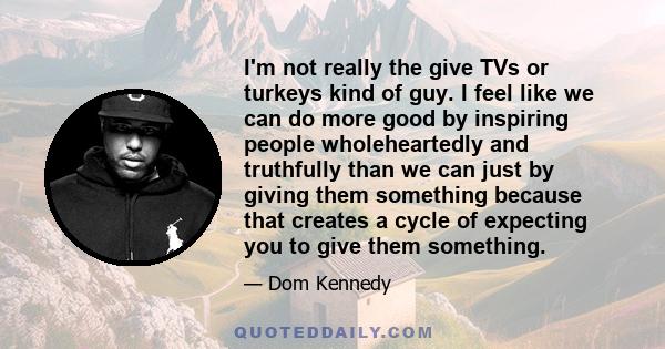 I'm not really the give TVs or turkeys kind of guy. I feel like we can do more good by inspiring people wholeheartedly and truthfully than we can just by giving them something because that creates a cycle of expecting