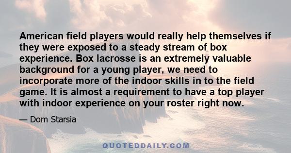 American field players would really help themselves if they were exposed to a steady stream of box experience. Box lacrosse is an extremely valuable background for a young player, we need to incorporate more of the