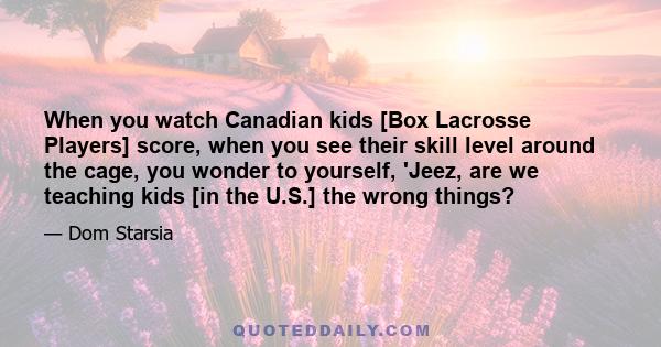 When you watch Canadian kids [Box Lacrosse Players] score, when you see their skill level around the cage, you wonder to yourself, 'Jeez, are we teaching kids [in the U.S.] the wrong things?