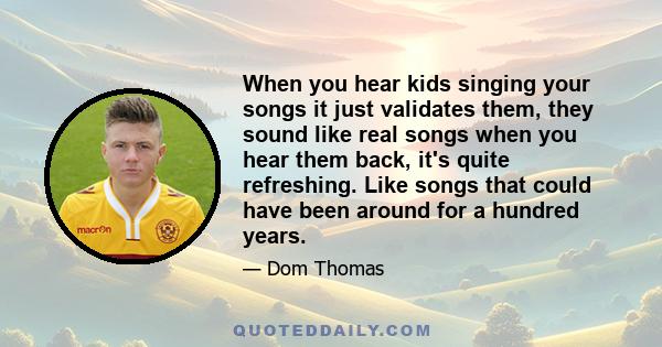 When you hear kids singing your songs it just validates them, they sound like real songs when you hear them back, it's quite refreshing. Like songs that could have been around for a hundred years.