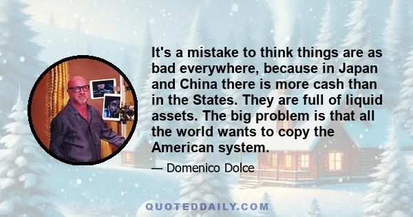 It's a mistake to think things are as bad everywhere, because in Japan and China there is more cash than in the States. They are full of liquid assets. The big problem is that all the world wants to copy the American