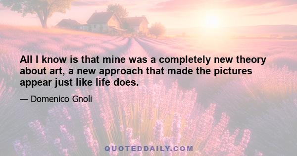 All I know is that mine was a completely new theory about art, a new approach that made the pictures appear just like life does.