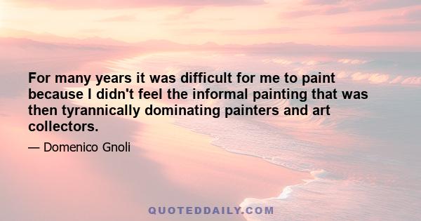 For many years it was difficult for me to paint because I didn't feel the informal painting that was then tyrannically dominating painters and art collectors.