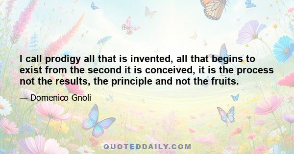 I call prodigy all that is invented, all that begins to exist from the second it is conceived, it is the process not the results, the principle and not the fruits.