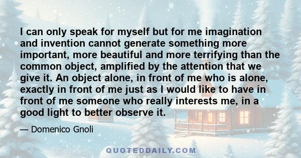 I can only speak for myself but for me imagination and invention cannot generate something more important, more beautiful and more terrifying than the common object, amplified by the attention that we give it. An object 