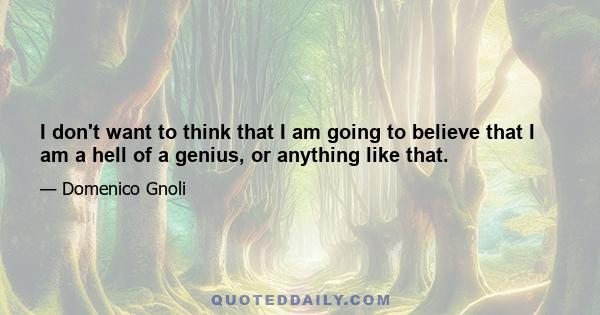 I don't want to think that I am going to believe that I am a hell of a genius, or anything like that.