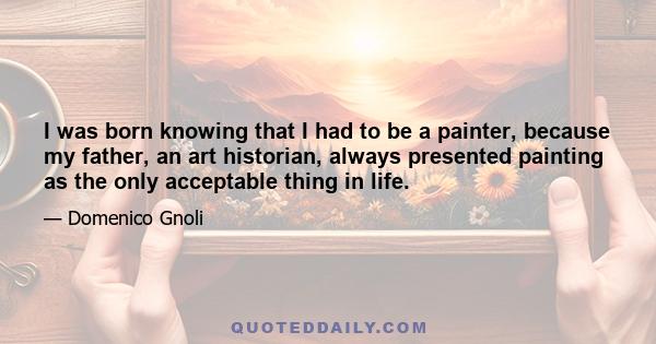 I was born knowing that I had to be a painter, because my father, an art historian, always presented painting as the only acceptable thing in life.