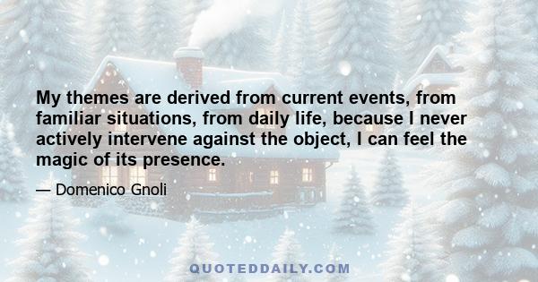 My themes are derived from current events, from familiar situations, from daily life, because I never actively intervene against the object, I can feel the magic of its presence.