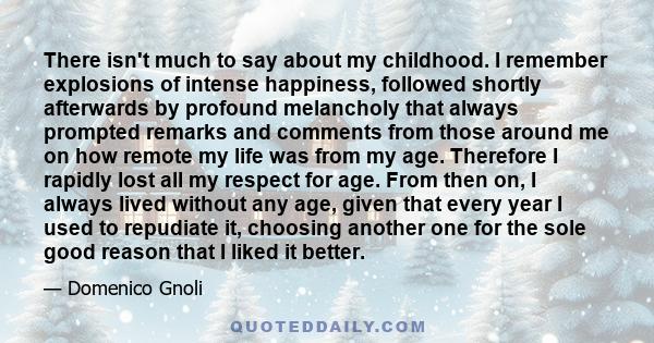 There isn't much to say about my childhood. I remember explosions of intense happiness, followed shortly afterwards by profound melancholy that always prompted remarks and comments from those around me on how remote my