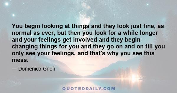 You begin looking at things and they look just fine, as normal as ever, but then you look for a while longer and your feelings get involved and they begin changing things for you and they go on and on till you only see