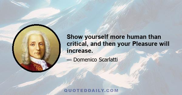 Show yourself more human than critical, and then your Pleasure will increase.