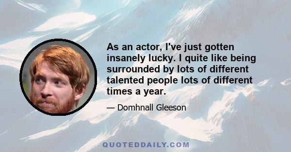 As an actor, I've just gotten insanely lucky. I quite like being surrounded by lots of different talented people lots of different times a year.