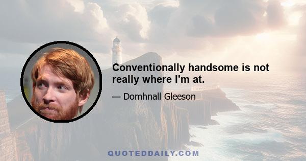 Conventionally handsome is not really where I'm at.