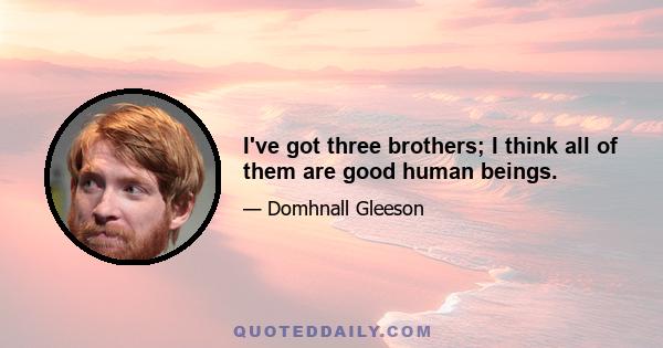 I've got three brothers; I think all of them are good human beings.