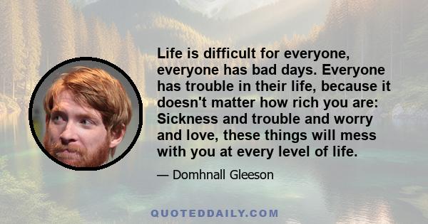 Life is difficult for everyone, everyone has bad days. Everyone has trouble in their life, because it doesn't matter how rich you are: Sickness and trouble and worry and love, these things will mess with you at every