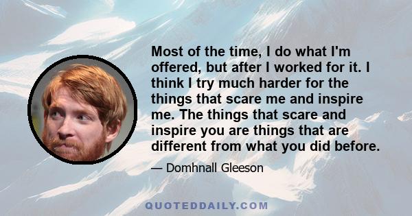 Most of the time, I do what I'm offered, but after I worked for it. I think I try much harder for the things that scare me and inspire me. The things that scare and inspire you are things that are different from what