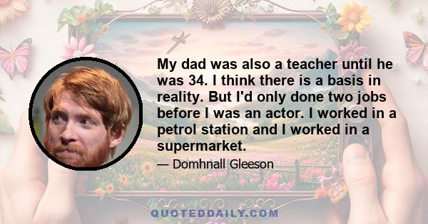 My dad was also a teacher until he was 34. I think there is a basis in reality. But I'd only done two jobs before I was an actor. I worked in a petrol station and I worked in a supermarket.