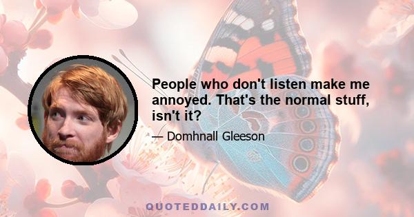 People who don't listen make me annoyed. That's the normal stuff, isn't it?