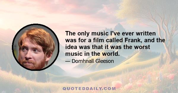 The only music I've ever written was for a film called Frank, and the idea was that it was the worst music in the world.