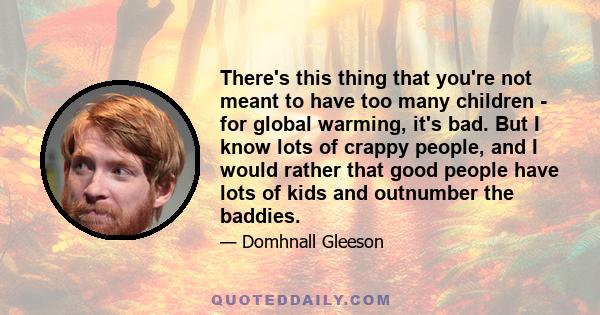 There's this thing that you're not meant to have too many children - for global warming, it's bad. But I know lots of crappy people, and I would rather that good people have lots of kids and outnumber the baddies.