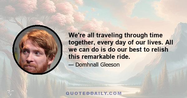 We're all traveling through time together, every day of our lives. All we can do is do our best to relish this remarkable ride.