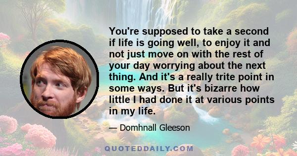 You're supposed to take a second if life is going well, to enjoy it and not just move on with the rest of your day worrying about the next thing. And it's a really trite point in some ways. But it's bizarre how little I 