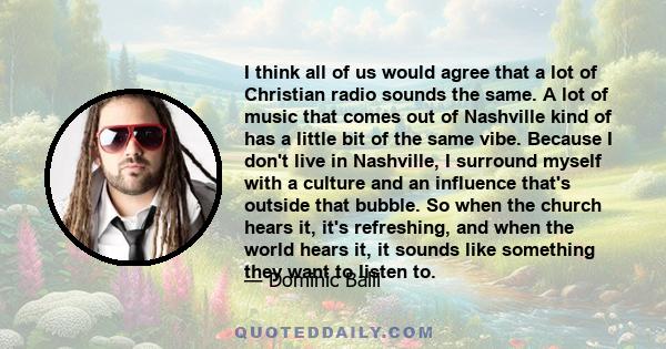 I think all of us would agree that a lot of Christian radio sounds the same. A lot of music that comes out of Nashville kind of has a little bit of the same vibe. Because I don't live in Nashville, I surround myself