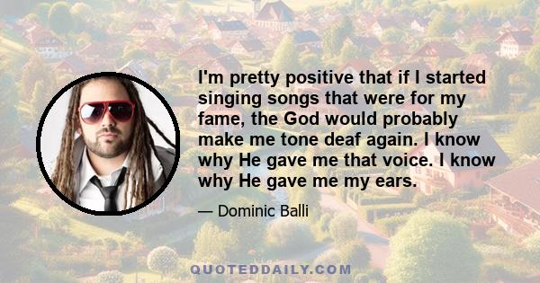 I'm pretty positive that if I started singing songs that were for my fame, the God would probably make me tone deaf again. I know why He gave me that voice. I know why He gave me my ears.