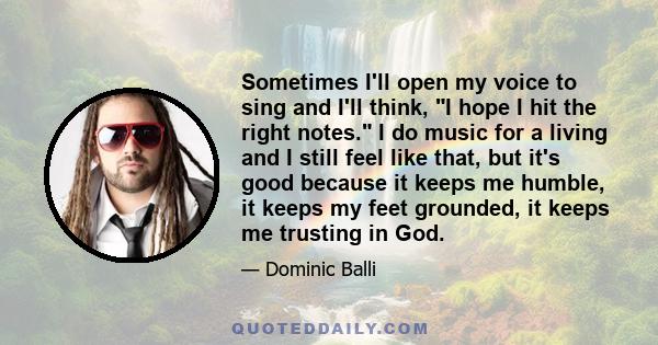 Sometimes I'll open my voice to sing and I'll think, I hope I hit the right notes. I do music for a living and I still feel like that, but it's good because it keeps me humble, it keeps my feet grounded, it keeps me