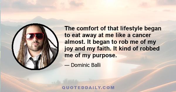 The comfort of that lifestyle began to eat away at me like a cancer almost. It began to rob me of my joy and my faith. It kind of robbed me of my purpose.