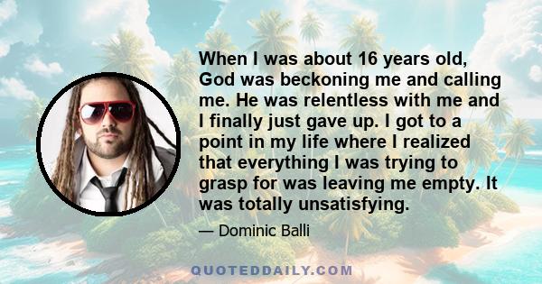 When I was about 16 years old, God was beckoning me and calling me. He was relentless with me and I finally just gave up. I got to a point in my life where I realized that everything I was trying to grasp for was