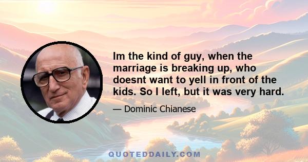 Im the kind of guy, when the marriage is breaking up, who doesnt want to yell in front of the kids. So I left, but it was very hard.