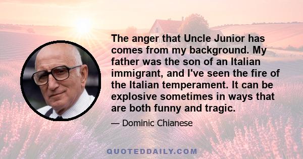 The anger that Uncle Junior has comes from my background. My father was the son of an Italian immigrant, and I've seen the fire of the Italian temperament. It can be explosive sometimes in ways that are both funny and