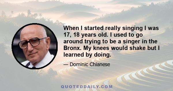 When I started really singing I was 17, 18 years old. I used to go around trying to be a singer in the Bronx. My knees would shake but I learned by doing.