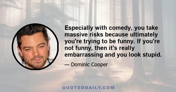 Especially with comedy, you take massive risks because ultimately you're trying to be funny. If you're not funny, then it's really embarrassing and you look stupid.