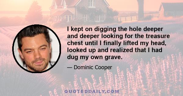 I kept on digging the hole deeper and deeper looking for the treasure chest until I finally lifted my head, looked up and realized that I had dug my own grave.